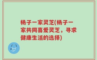 杨子一家灵芝(杨子一家共同喜爱灵芝，寻求健康生活的选择)