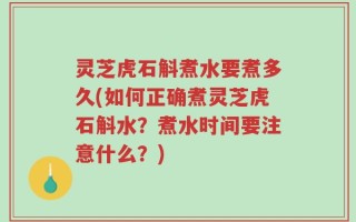 灵芝虎石斛煮水要煮多久(如何正确煮灵芝虎石斛水？煮水时间要注意什么？)
