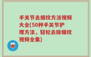 手关节去细纹方法视频大全(50种手关节护理方法，轻松去除细纹视频全集)