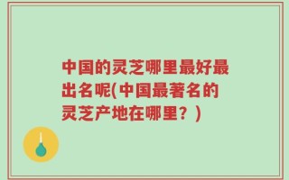 中国的灵芝哪里最好最出名呢(中国最著名的灵芝产地在哪里？)