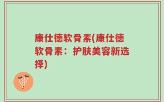 康仕德软骨素(康仕德软骨素：护肤美容新选择)