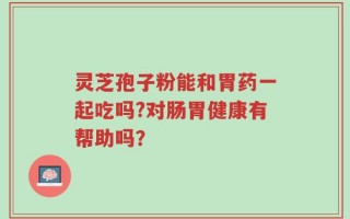 灵芝孢子粉能和胃药一起吃吗?对肠胃健康有帮助吗？