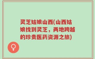 灵芝姑娘山西(山西姑娘找到灵芝，两地跨越的珍贵医药资源之旅)