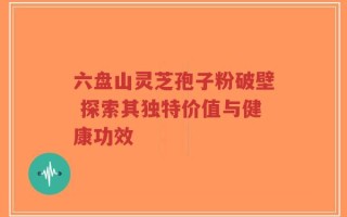 六盘山灵芝孢子粉破壁 探索其独特价值与健康功效