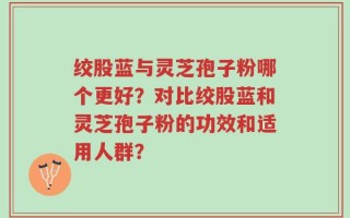 绞股蓝与灵芝孢子粉哪个更好？对比绞股蓝和灵芝孢子粉的功效和适用人群？