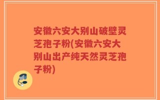 安徽六安大别山破壁灵芝孢子粉(安徽六安大别山出产纯天然灵芝孢子粉)