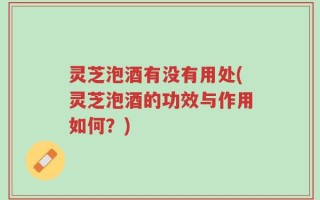 灵芝泡酒有没有用处(灵芝泡酒的功效与作用如何？)