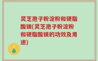 灵芝孢子粉淀粉和硬脂酸镁(灵芝孢子粉淀粉和硬脂酸镁的功效及用途)