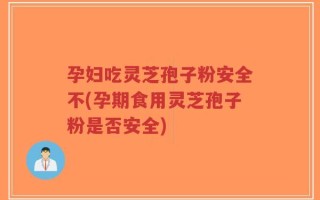 孕妇吃灵芝孢子粉安全不(孕期食用灵芝孢子粉是否安全)