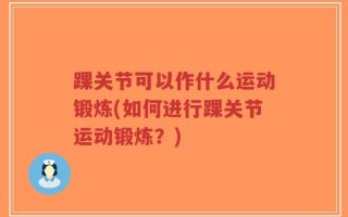 踝关节可以作什么运动锻炼(如何进行踝关节运动锻炼？)