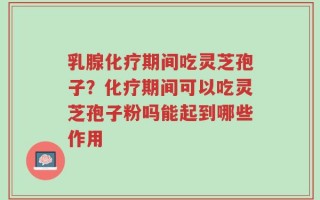 乳腺化疗期间吃灵芝孢子？化疗期间可以吃灵芝孢子粉吗能起到哪些作用