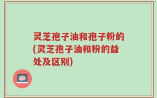 灵芝孢子油和孢子粉的(灵芝孢子油和粉的益处及区别)