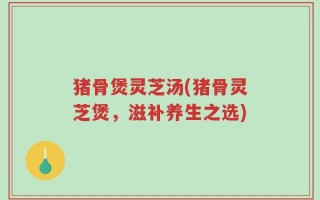 猪骨煲灵芝汤(猪骨灵芝煲，滋补养生之选)