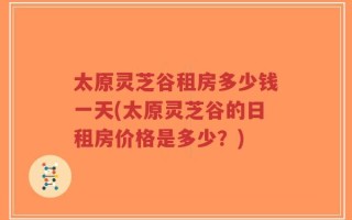 太原灵芝谷租房多少钱一天(太原灵芝谷的日租房价格是多少？)
