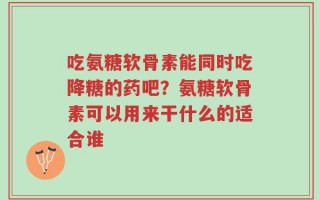 吃氨糖软骨素能同时吃降糖的药吧？氨糖软骨素可以用来干什么的适合谁