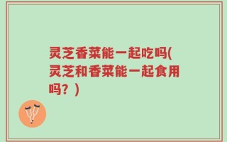 灵芝香菜能一起吃吗(灵芝和香菜能一起食用吗？)