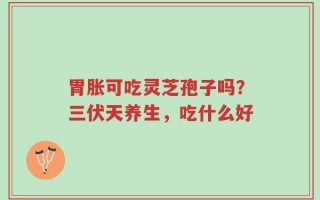 胃胀可吃灵芝孢子吗？三伏天养生，吃什么好