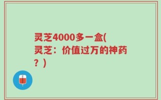 灵芝4000多一盒(灵芝：价值过万的神药？)