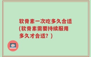 软骨素一次吃多久合适(软骨素需要持续服用多久才合适？)