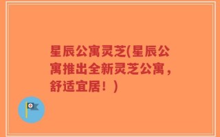 星辰公寓灵芝(星辰公寓推出全新灵芝公寓，舒适宜居！)