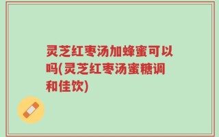 灵芝红枣汤加蜂蜜可以吗(灵芝红枣汤蜜糖调和佳饮)