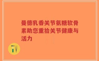 曼德乳香关节氨糖软骨素助您重拾关节健康与活力