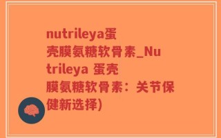 nutrileya蛋壳膜氨糖软骨素_Nutrileya 蛋壳膜氨糖软骨素：关节保健新选择)