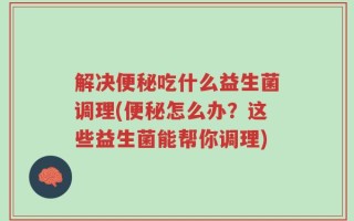 解决便秘吃什么益生菌调理(便秘怎么办？这些益生菌能帮你调理)