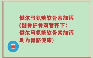 健尔马氨糖软骨素加钙(健骨护骨双管齐下：健尔马氨糖软骨素加钙助力骨骼健康)