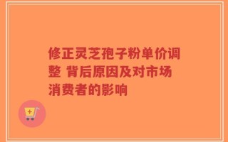 修正灵芝孢子粉单价调整 背后原因及对市场消费者的影响