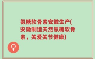 氨糖软骨素安徽生产(安徽制造天然氨糖软骨素，关爱关节健康)