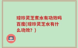 琼珍灵芝煮水有功效吗百度(琼珍灵芝水有什么功效？)