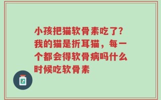 小孩把猫软骨素吃了？我的猫是折耳猫，每一个都会得软骨病吗什么时候吃软骨素