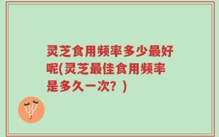 灵芝食用频率多少最好呢(灵芝最佳食用频率是多久一次？)