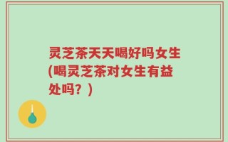 灵芝茶天天喝好吗女生(喝灵芝茶对女生有益处吗？)