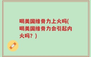 喝美国维骨力上火吗(喝美国维骨力会引起内火吗？)