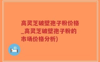 高灵芝破壁孢子粉价格_高灵芝破壁孢子粉的市场价格分析)