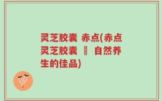 灵芝胶囊 赤点(赤点灵芝胶囊 – 自然养生的佳品)