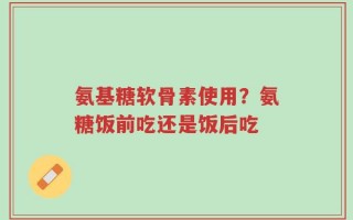 氨基糖软骨素使用？氨糖饭前吃还是饭后吃