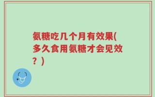 氨糖吃几个月有效果(多久食用氨糖才会见效？)