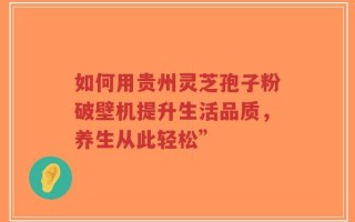 如何用贵州灵芝孢子粉破壁机提升生活品质，养生从此轻松”