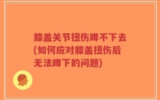 膝盖关节扭伤蹲不下去(如何应对膝盖扭伤后无法蹲下的问题)