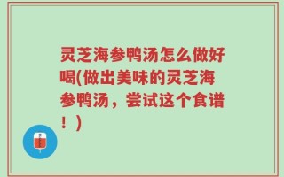 灵芝海参鸭汤怎么做好喝(做出美味的灵芝海参鸭汤，尝试这个食谱！)