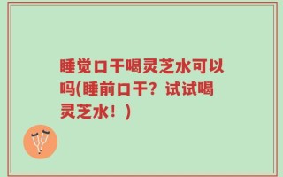 睡觉口干喝灵芝水可以吗(睡前口干？试试喝灵芝水！)