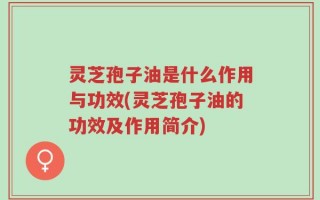 灵芝孢子油是什么作用与功效(灵芝孢子油的功效及作用简介)