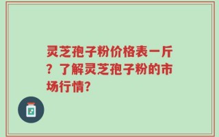 灵芝孢子粉价格表一斤？了解灵芝孢子粉的市场行情？