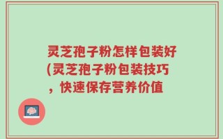 灵芝孢子粉怎样包装好(灵芝孢子粉包装技巧，快速保存营养价值