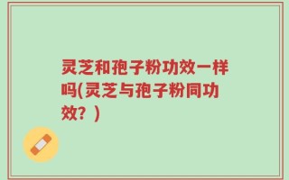 灵芝和孢子粉功效一样吗(灵芝与孢子粉同功效？)