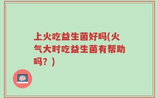 上火吃益生菌好吗(火气大时吃益生菌有帮助吗？)
