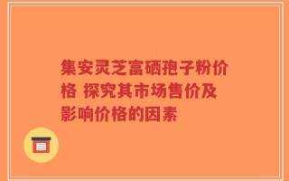 集安灵芝富硒孢子粉价格 探究其市场售价及影响价格的因素